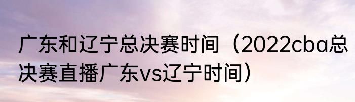 广东和辽宁总决赛时间（2022cba总决赛直播广东vs辽宁时间）