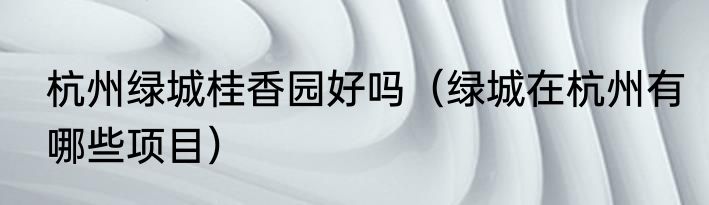 杭州绿城桂香园好吗（绿城在杭州有哪些项目）