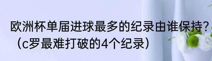 欧洲杯单届进球最多的纪录由谁保持?（c罗最难打破的4个纪录）