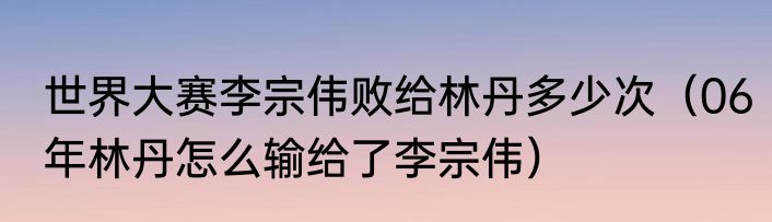 世界大赛李宗伟败给林丹多少次（06年林丹怎么输给了李宗伟）
