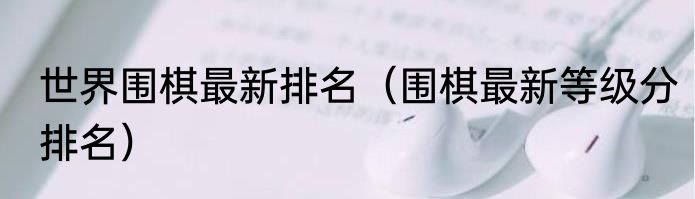 世界围棋最新排名（围棋最新等级分排名）