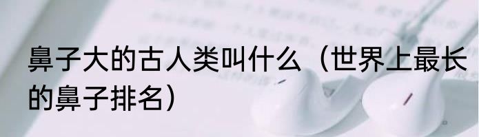 鼻子大的古人类叫什么（世界上最长的鼻子排名）