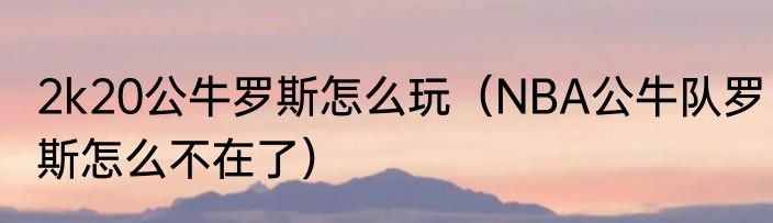 2k20公牛罗斯怎么玩（NBA公牛队罗斯怎么不在了）