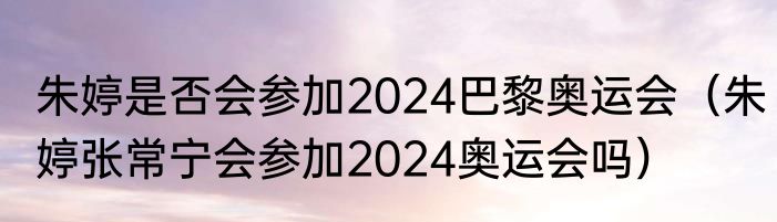 朱婷是否会参加2024巴黎奥运会（朱婷张常宁会参加2024奥运会吗）