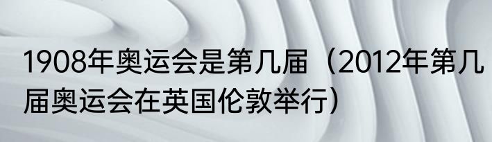 1908年奥运会是第几届（2012年第几届奥运会在英国伦敦举行）