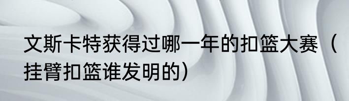 文斯卡特获得过哪一年的扣篮大赛（挂臂扣篮谁发明的）