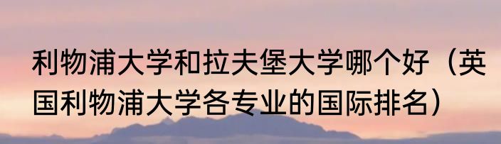 利物浦大学和拉夫堡大学哪个好（英国利物浦大学各专业的国际排名）