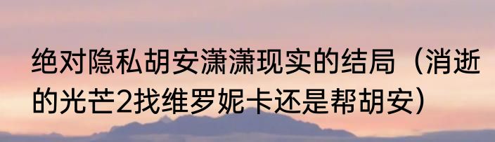 绝对隐私胡安潇潇现实的结局（消逝的光芒2找维罗妮卡还是帮胡安）