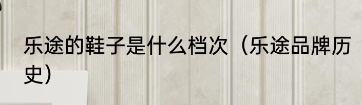 乐途的鞋子是什么档次（乐途品牌历史）