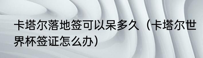卡塔尔落地签可以呆多久（卡塔尔世界杯签证怎么办）