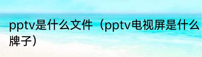 pptv是什么文件（pptv电视屏是什么牌子）