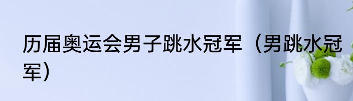 历届奥运会男子跳水冠军（男跳水冠军）