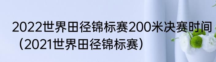 2022世界田径锦标赛200米决赛时间（2021世界田径锦标赛）