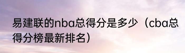 易建联的nba总得分是多少（cba总得分榜最新排名）
