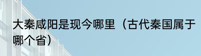 大秦咸阳是现今哪里（古代秦国属于哪个省）