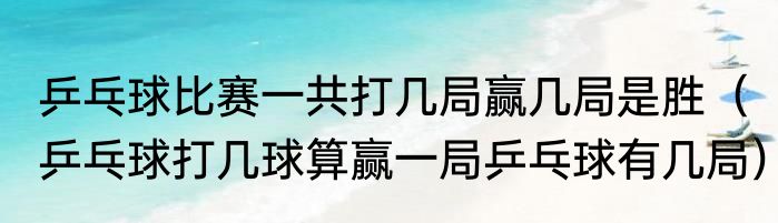 乒乓球比赛一共打几局赢几局是胜（乒乓球打几球算赢一局乒乓球有几局）
