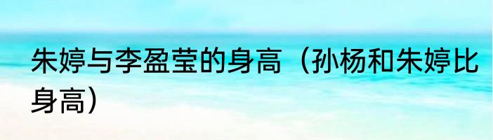 朱婷与李盈莹的身高（孙杨和朱婷比身高）