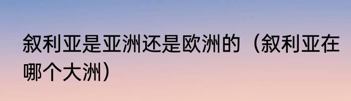 叙利亚是亚洲还是欧洲的（叙利亚在哪个大洲）