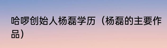 哈啰创始人杨磊学历（杨磊的主要作品）