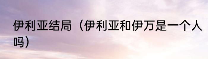 伊利亚结局（伊利亚和伊万是一个人吗）