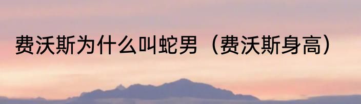 费沃斯为什么叫蛇男（费沃斯身高）