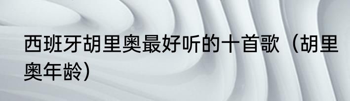 西班牙胡里奥最好听的十首歌（胡里奥年龄）