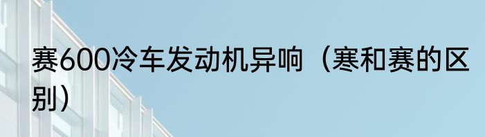 赛600冷车发动机异响（寒和赛的区别）