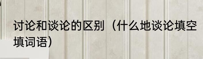 讨论和谈论的区别（什么地谈论填空填词语）