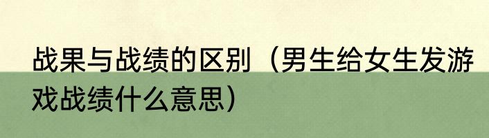 战果与战绩的区别（男生给女生发游戏战绩什么意思）