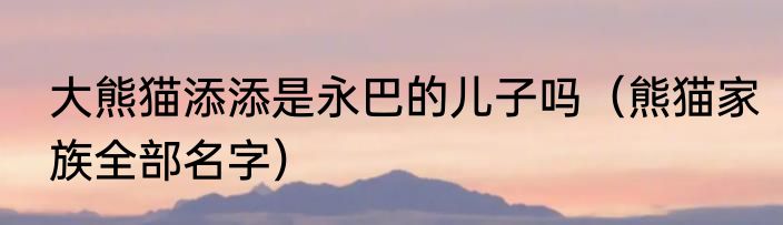 大熊猫添添是永巴的儿子吗（熊猫家族全部名字）