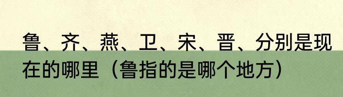 鲁、齐、燕、卫、宋、晋、分别是现在的哪里（鲁指的是哪个地方）