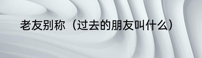老友别称（过去的朋友叫什么）
