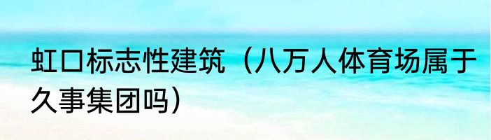 虹口标志性建筑（八万人体育场属于久事集团吗）