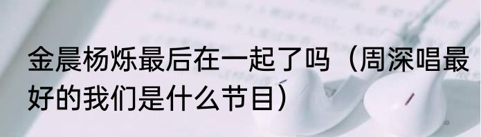 金晨杨烁最后在一起了吗（周深唱最好的我们是什么节目）