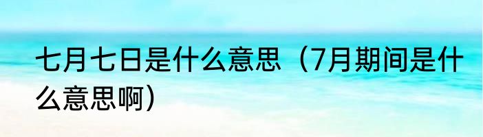 七月七日是什么意思（7月期间是什么意思啊）