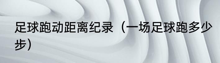 足球跑动距离纪录（一场足球跑多少步）