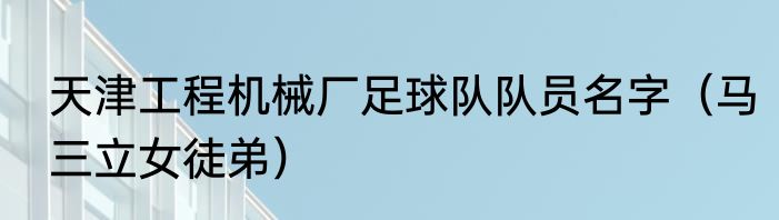 天津工程机械厂足球队队员名字（马三立女徒弟）