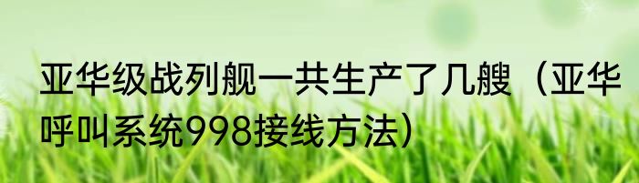 亚华级战列舰一共生产了几艘（亚华呼叫系统998接线方法）