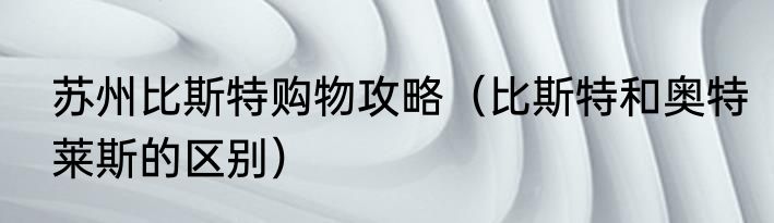 苏州比斯特购物攻略（比斯特和奥特莱斯的区别）