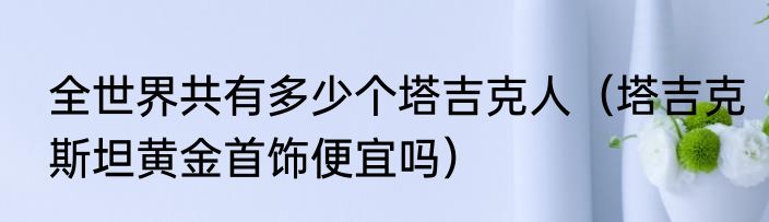 全世界共有多少个塔吉克人（塔吉克斯坦黄金首饰便宜吗）