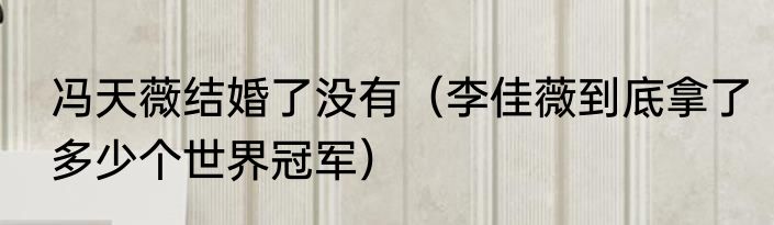 冯天薇结婚了没有（李佳薇到底拿了多少个世界冠军）