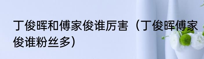 丁俊晖和傅家俊谁厉害（丁俊晖傅家俊谁粉丝多）