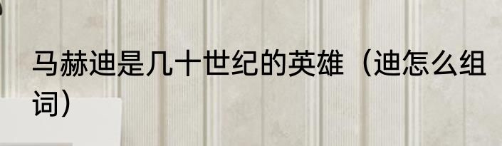 马赫迪是几十世纪的英雄（迪怎么组词）