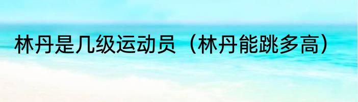 林丹是几级运动员（林丹能跳多高）