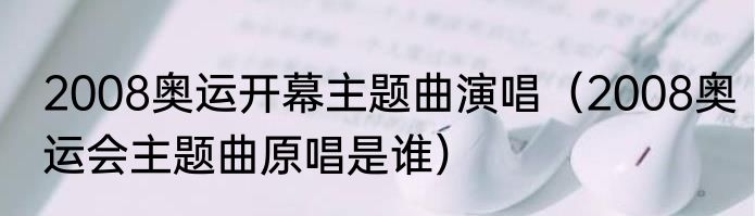 2008奥运开幕主题曲演唱（2008奥运会主题曲原唱是谁）