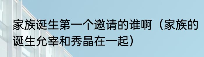 家族诞生第一个邀请的谁啊（家族的诞生允宰和秀晶在一起）