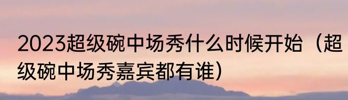 2023超级碗中场秀什么时候开始（超级碗中场秀嘉宾都有谁）