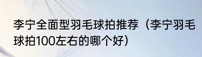 李宁全面型羽毛球拍推荐（李宁羽毛球拍100左右的哪个好）