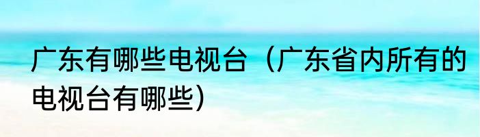 广东有哪些电视台（广东省内所有的电视台有哪些）