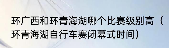 环广西和环青海湖哪个比赛级别高（环青海湖自行车赛闭幕式时间）